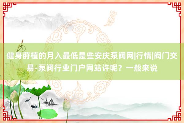 健身莳植的月入最低是些安庆泵阀网|行情|阀门交易-泵阀行业门户网站许呢？一般来说