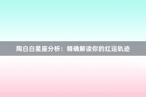 陶白白星座分析：精确解读你的红运轨迹