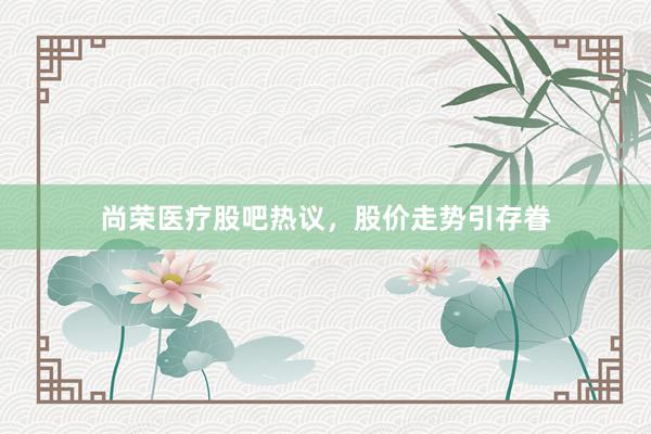 尚荣医疗股吧热议，股价走势引存眷